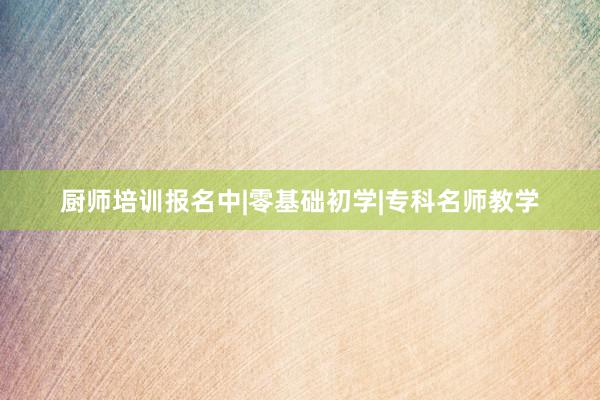 厨师培训报名中|零基础初学|专科名师教学