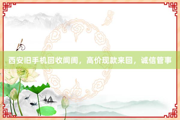 西安旧手机回收阛阓，高价现款来回，诚信管事