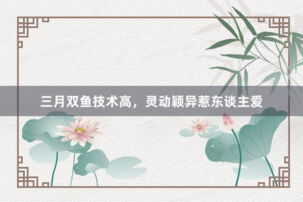 三月双鱼技术高，灵动颖异惹东谈主爱
