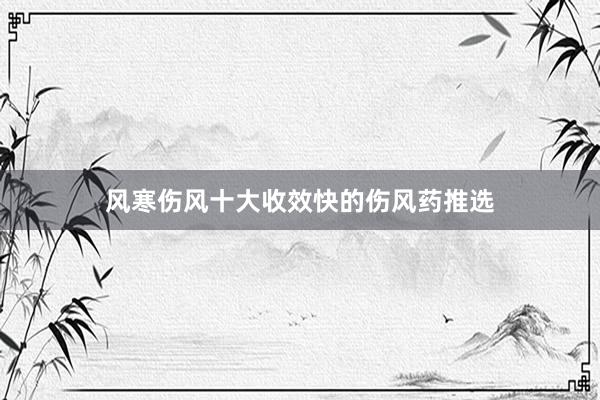 风寒伤风十大收效快的伤风药推选