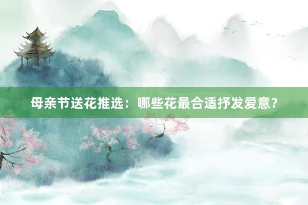 母亲节送花推选：哪些花最合适抒发爱意？